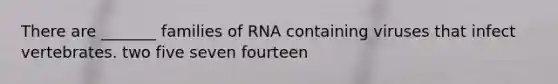 There are _______ families of RNA containing viruses that infect vertebrates. two five seven fourteen