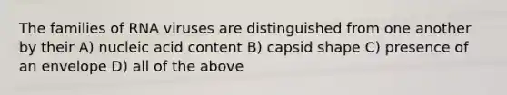 The families of RNA viruses are distinguished from one another by their A) nucleic acid content B) capsid shape C) presence of an envelope D) all of the above