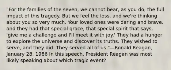 "For the families of the seven, we cannot bear, as you do, the full impact of this tragedy. But we feel the loss, and we're thinking about you so very much. Your loved ones were daring and brave, and they had that special grace, that special spirit that says, 'give me a challenge and I'll meet it with joy.' They had a hunger to explore the universe and discover its truths. They wished to serve, and they did. They served all of us."—Ronald Reagan, January 28, 1986 In this speech, President Reagan was most likely speaking about which tragic event?