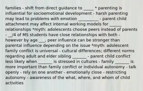 families - shift from direct guidance to _____ * parenting is influential for socioemotional development - harsh parenting may lead to problems with emotion __________ - parent child attachment may affect internal working models for ______ relationships *myth: adolescents choose peers instead of parents - __/4 of MS students have close relationships with both - however by age ___, peer influence can be stronger than parental influence depending on the issue *myth: adolescent family conflict is universal - cultural differences; different norms regarding adult and elder sibling _______ - parent child conflict less likely when _______ is stressed in cultures - family _______ is more important than family conflict or individual autonomy - talk openly - rely on one another - emotionally close - restricting autonomy - awareness of the what, where, and whom of child activities