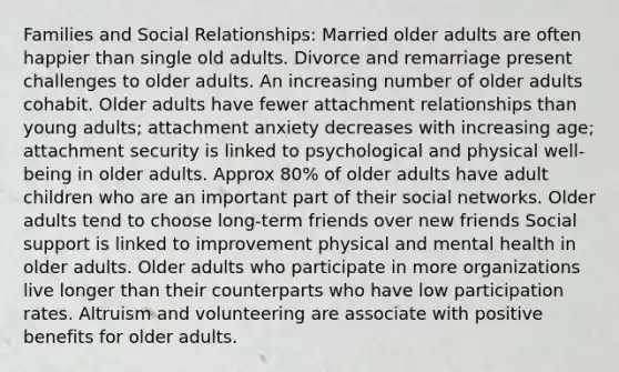 Families and Social Relationships: Married older adults are often happier than single old adults. Divorce and remarriage present challenges to older adults. An increasing number of older adults cohabit. Older adults have fewer attachment relationships than young adults; attachment anxiety decreases with increasing age; attachment security is linked to psychological and physical well-being in older adults. Approx 80% of older adults have adult children who are an important part of their social networks. Older adults tend to choose long-term friends over new friends Social support is linked to improvement physical and mental health in older adults. Older adults who participate in more organizations live longer than their counterparts who have low participation rates. Altruism and volunteering are associate with positive benefits for older adults.