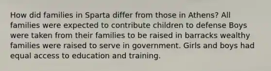 How did families in Sparta differ from those in Athens? All families were expected to contribute children to defense Boys were taken from their families to be raised in barracks wealthy families were raised to serve in government. Girls and boys had equal access to education and training.