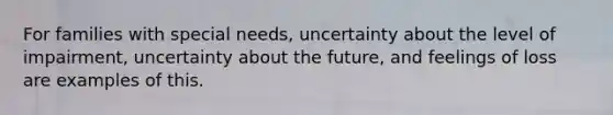 For families with special needs, uncertainty about the level of impairment, uncertainty about the future, and feelings of loss are examples of this.