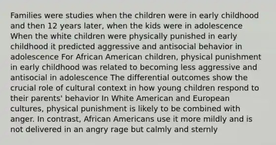 Families were studies when the children were in early childhood and then 12 years later, when the kids were in adolescence When the white children were physically punished in early childhood it predicted aggressive and antisocial behavior in adolescence For African American children, physical punishment in early childhood was related to becoming less aggressive and antisocial in adolescence The differential outcomes show the crucial role of cultural context in how young children respond to their parents' behavior In White American and European cultures, physical punishment is likely to be combined with anger. In contrast, African Americans use it more mildly and is not delivered in an angry rage but calmly and sternly