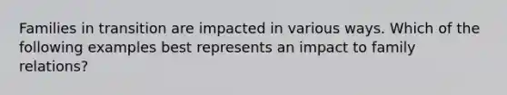 Families in transition are impacted in various ways. Which of the following examples best represents an impact to family relations?