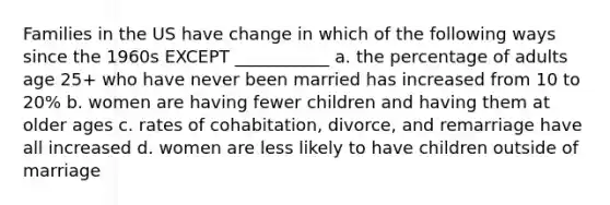 Families in the US have change in which of the following ways since the 1960s EXCEPT ___________ a. the percentage of adults age 25+ who have never been married has increased from 10 to 20% b. women are having fewer children and having them at older ages c. rates of cohabitation, divorce, and remarriage have all increased d. women are less likely to have children outside of marriage