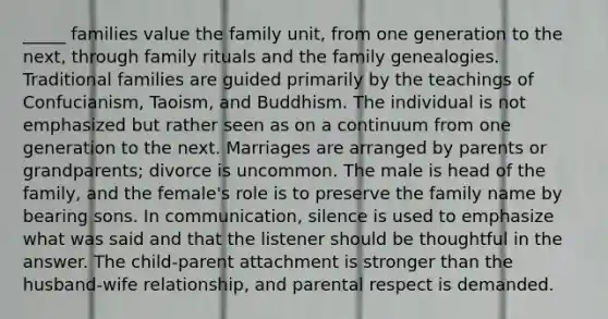 _____ families value the family unit, from one generation to the next, through family rituals and the family genealogies. Traditional families are guided primarily by the teachings of Confucianism, Taoism, and Buddhism. The individual is not emphasized but rather seen as on a continuum from one generation to the next. Marriages are arranged by parents or grandparents; divorce is uncommon. The male is head of the family, and the female's role is to preserve the family name by bearing sons. In communication, silence is used to emphasize what was said and that the listener should be thoughtful in the answer. The child-parent attachment is stronger than the husband-wife relationship, and parental respect is demanded.