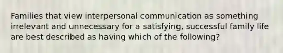 Families that view interpersonal communication as something irrelevant and unnecessary for a satisfying, successful family life are best described as having which of the following?