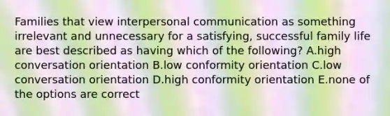 Families that view interpersonal communication as something irrelevant and unnecessary for a satisfying, successful family life are best described as having which of the following? A.high conversation orientation B.low conformity orientation C.low conversation orientation D.high conformity orientation E.none of the options are correct