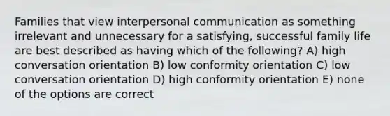 Families that view interpersonal communication as something irrelevant and unnecessary for a satisfying, successful family life are best described as having which of the following? A) high conversation orientation B) low conformity orientation C) low conversation orientation D) high conformity orientation E) none of the options are correct