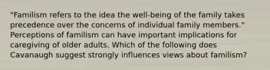 "Familism refers to the idea the well-being of the family takes precedence over the concerns of individual family members." Perceptions of familism can have important implications for caregiving of older adults. Which of the following does Cavanaugh suggest strongly influences views about familism?