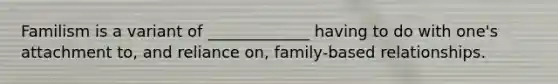 Familism is a variant of _____________ having to do with one's attachment to, and reliance on, family-based relationships.