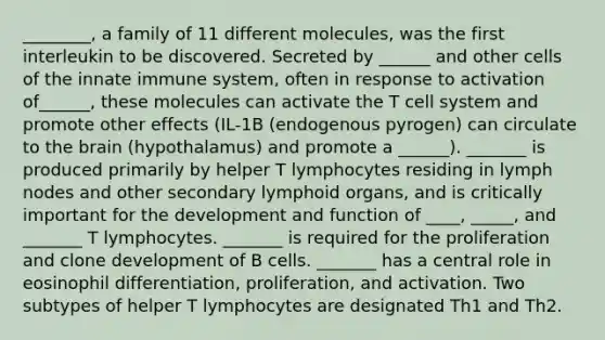 ________, a family of 11 different molecules, was the first interleukin to be discovered. Secreted by ______ and other cells of the innate immune system, often in response to activation of______, these molecules can activate the T cell system and promote other effects (IL-1B (endogenous pyrogen) can circulate to the brain (hypothalamus) and promote a ______). _______ is produced primarily by helper T lymphocytes residing in lymph nodes and other secondary lymphoid organs, and is critically important for the development and function of ____, _____, and _______ T lymphocytes. _______ is required for the proliferation and clone development of B cells. _______ has a central role in eosinophil differentiation, proliferation, and activation. Two subtypes of helper T lymphocytes are designated Th1 and Th2.