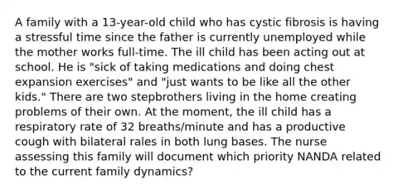 A family with a 13-year-old child who has cystic fibrosis is having a stressful time since the father is currently unemployed while the mother works full-time. The ill child has been acting out at school. He is "sick of taking medications and doing chest expansion exercises" and "just wants to be like all the other kids." There are two stepbrothers living in the home creating problems of their own. At the moment, the ill child has a respiratory rate of 32 breaths/minute and has a productive cough with bilateral rales in both lung bases. The nurse assessing this family will document which priority NANDA related to the current family dynamics?