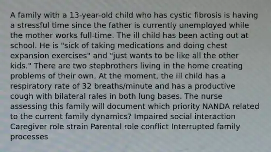 A family with a 13-year-old child who has cystic fibrosis is having a stressful time since the father is currently unemployed while the mother works full-time. The ill child has been acting out at school. He is "sick of taking medications and doing chest expansion exercises" and "just wants to be like all the other kids." There are two stepbrothers living in the home creating problems of their own. At the moment, the ill child has a respiratory rate of 32 breaths/minute and has a productive cough with bilateral rales in both lung bases. The nurse assessing this family will document which priority NANDA related to the current family dynamics? Impaired social interaction Caregiver role strain Parental role conflict Interrupted family processes