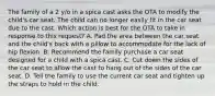 The family of a 2 y/o in a spica cast asks the OTA to modify the child's car seat. The child can no longer easily fit in the car seat due to the cast. Which action is best for the OTA to take in response to this request? A. Pad the area between the car seat and the child's back with a pillow to accommodate for the lack of hip flexion. B. Recommend the family purchase a car seat designed for a child with a spica cast. C. Cut down the sides of the car seat to allow the cast to hang out of the sides of the car seat. D. Tell the family to use the current car seat and tighten up the straps to hold in the child.