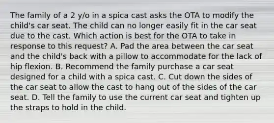 The family of a 2 y/o in a spica cast asks the OTA to modify the child's car seat. The child can no longer easily fit in the car seat due to the cast. Which action is best for the OTA to take in response to this request? A. Pad the area between the car seat and the child's back with a pillow to accommodate for the lack of hip flexion. B. Recommend the family purchase a car seat designed for a child with a spica cast. C. Cut down the sides of the car seat to allow the cast to hang out of the sides of the car seat. D. Tell the family to use the current car seat and tighten up the straps to hold in the child.