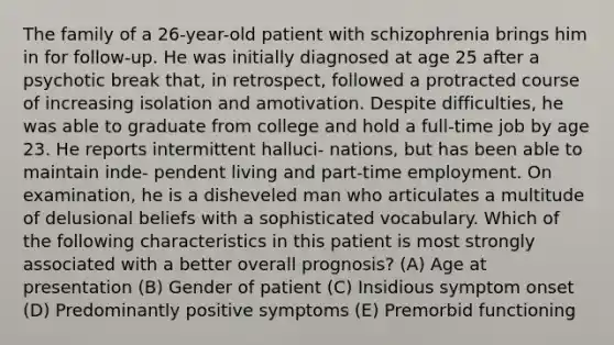 The family of a 26-year-old patient with schizophrenia brings him in for follow-up. He was initially diagnosed at age 25 after a psychotic break that, in retrospect, followed a protracted course of increasing isolation and amotivation. Despite difficulties, he was able to graduate from college and hold a full-time job by age 23. He reports intermittent halluci- nations, but has been able to maintain inde- pendent living and part-time employment. On examination, he is a disheveled man who articulates a multitude of delusional beliefs with a sophisticated vocabulary. Which of the following characteristics in this patient is most strongly associated with a better overall prognosis? (A) Age at presentation (B) Gender of patient (C) Insidious symptom onset (D) Predominantly positive symptoms (E) Premorbid functioning