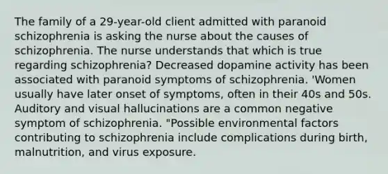 The family of a 29-year-old client admitted with paranoid schizophrenia is asking the nurse about the causes of schizophrenia. The nurse understands that which is true regarding schizophrenia? Decreased dopamine activity has been associated with paranoid symptoms of schizophrenia. 'Women usually have later onset of symptoms, often in their 40s and 50s. Auditory and visual hallucinations are a common negative symptom of schizophrenia. "Possible environmental factors contributing to schizophrenia include complications during birth, malnutrition, and virus exposure.