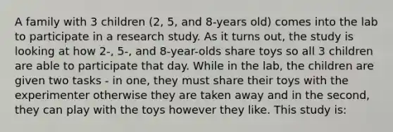 A family with 3 children (2, 5, and 8-years old) comes into the lab to participate in a research study. As it turns out, the study is looking at how 2-, 5-, and 8-year-olds share toys so all 3 children are able to participate that day. While in the lab, the children are given two tasks - in one, they must share their toys with the experimenter otherwise they are taken away and in the second, they can play with the toys however they like. This study is: