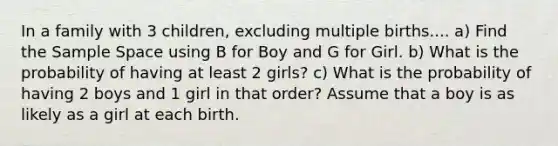 In a family with 3 children, excluding multiple births.... a) Find the Sample Space using B for Boy and G for Girl. b) What is the probability of having at least 2 girls? c) What is the probability of having 2 boys and 1 girl in that order? Assume that a boy is as likely as a girl at each birth.