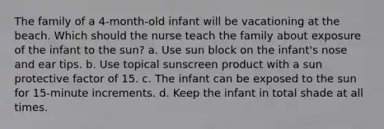 The family of a 4-month-old infant will be vacationing at the beach. Which should the nurse teach the family about exposure of the infant to the sun? a. Use sun block on the infant's nose and ear tips. b. Use topical sunscreen product with a sun protective factor of 15. c. The infant can be exposed to the sun for 15-minute increments. d. Keep the infant in total shade at all times.