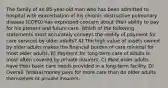 The family of an 85-year-old man who has been admitted to hospital with exacerbation of his chronic obstructive pulmonary disease (COPD) has expressed concern about their ability to pay for his present and future care. Which of the following statements most accurately conveys the reality of payment for care services by older adults? A) The high value of assets owned by older adults makes the financial burden of care minimal for most older adults. B) Payment for long-term care of adults is most often covered by private insurers. C) Most older adults have their basic care needs provided in a long-term facility. D) Overall, federal money pays for more care than do older adults themselves or private insurers.