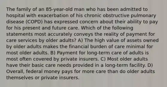 The family of an 85-year-old man who has been admitted to hospital with exacerbation of his chronic obstructive pulmonary disease (COPD) has expressed concern about their ability to pay for his present and future care. Which of the following statements most accurately conveys the reality of payment for care services by older adults? A) The high value of assets owned by older adults makes the financial burden of care minimal for most older adults. B) Payment for long-term care of adults is most often covered by private insurers. C) Most older adults have their basic care needs provided in a long-term facility. D) Overall, federal money pays for more care than do older adults themselves or private insurers.