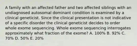 A family with an affected father and two affected siblings with an undiagnosed autosomal dominant condition is examined by a clinical geneticist. Since the clinical presentation is not indicative of a specific disorder the clinical geneticist decides to order whole exome sequencing. Whole exome sequencing interrogates approximately what fraction of the exome? A. 100% B. 92% C. 70% D. 50% E. 20%