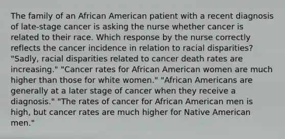 The family of an African American patient with a recent diagnosis of late-stage cancer is asking the nurse whether cancer is related to their race. Which response by the nurse correctly reflects the cancer incidence in relation to racial disparities? "Sadly, racial disparities related to cancer death rates are increasing." "Cancer rates for African American women are much higher than those for white women." "African Americans are generally at a later stage of cancer when they receive a diagnosis." "The rates of cancer for African American men is high, but cancer rates are much higher for Native American men."