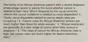 The family of an African American patient with a recent diagnosis of late-stage cancer is asking the nurse whether cancer is related to their race. Which response by the nurse correctly reflects the cancer incidence in relation to racial disparities? 1. "Sadly, racial disparities related to cancer death rates are increasing." 2. "Cancer rates for African American women are much higher than those for white women." 3. "African Americans are generally at a later stage of cancer when they receive a diagnosis." 4. "The rates of cancer for African American men is high, but cancer rates are much higher for Native American men."