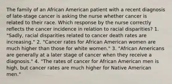 The family of an African American patient with a recent diagnosis of late-stage cancer is asking the nurse whether cancer is related to their race. Which response by the nurse correctly reflects the cancer incidence in relation to <a href='https://www.questionai.com/knowledge/kUEAc9AjsM-racial-disparities' class='anchor-knowledge'>racial disparities</a>? 1. "Sadly, racial disparities related to cancer death rates are increasing." 2. "Cancer rates for African American women are much higher than those for white women." 3. "<a href='https://www.questionai.com/knowledge/kktT1tbvGH-african-americans' class='anchor-knowledge'>african americans</a> are generally at a later stage of cancer when they receive a diagnosis." 4. "The rates of cancer for African American men is high, but cancer rates are much higher for Native American men."