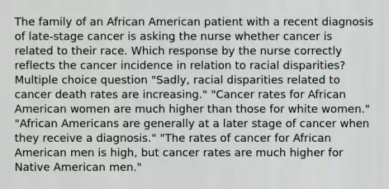 The family of an African American patient with a recent diagnosis of late-stage cancer is asking the nurse whether cancer is related to their race. Which response by the nurse correctly reflects the cancer incidence in relation to racial disparities? Multiple choice question "Sadly, racial disparities related to cancer death rates are increasing." "Cancer rates for African American women are much higher than those for white women." "African Americans are generally at a later stage of cancer when they receive a diagnosis." "The rates of cancer for African American men is high, but cancer rates are much higher for Native American men."