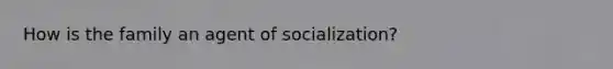 How is the family an agent of socialization?