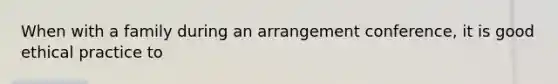 When with a family during an arrangement conference, it is good ethical practice to