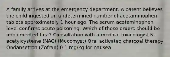 A family arrives at the emergency department. A parent believes the child ingested an undetermined number of acetaminophen tablets approximately 1 hour ago. The serum acetaminophen level confirms acute poisoning. Which of these orders should be implemented first? Consultation with a medical toxicologist N-acetylcysteine (NAC) (Mucomyst) Oral activated charcoal therapy Ondansetron (Zofran) 0.1 mg/kg for nausea