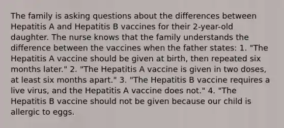 The family is asking questions about the differences between Hepatitis A and Hepatitis B vaccines for their 2-year-old daughter. The nurse knows that the family understands the difference between the vaccines when the father states: 1. "The Hepatitis A vaccine should be given at birth, then repeated six months later." 2. "The Hepatitis A vaccine is given in two doses, at least six months apart." 3. "The Hepatitis B vaccine requires a live virus, and the Hepatitis A vaccine does not." 4. "The Hepatitis B vaccine should not be given because our child is allergic to eggs.