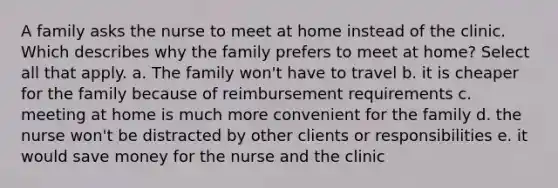 A family asks the nurse to meet at home instead of the clinic. Which describes why the family prefers to meet at home? Select all that apply. a. The family won't have to travel b. it is cheaper for the family because of reimbursement requirements c. meeting at home is much more convenient for the family d. the nurse won't be distracted by other clients or responsibilities e. it would save money for the nurse and the clinic