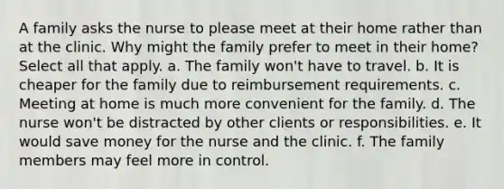 A family asks the nurse to please meet at their home rather than at the clinic. Why might the family prefer to meet in their home? Select all that apply. a. The family won't have to travel. b. It is cheaper for the family due to reimbursement requirements. c. Meeting at home is much more convenient for the family. d. The nurse won't be distracted by other clients or responsibilities. e. It would save money for the nurse and the clinic. f. The family members may feel more in control.