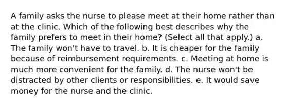 A family asks the nurse to please meet at their home rather than at the clinic. Which of the following best describes why the family prefers to meet in their home? (Select all that apply.) a. The family won't have to travel. b. It is cheaper for the family because of reimbursement requirements. c. Meeting at home is much more convenient for the family. d. The nurse won't be distracted by other clients or responsibilities. e. It would save money for the nurse and the clinic.