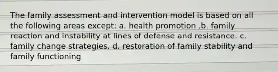 The family assessment and intervention model is based on all the following areas except: a. health promotion .b. family reaction and instability at lines of defense and resistance. c. family change strategies. d. restoration of family stability and family functioning