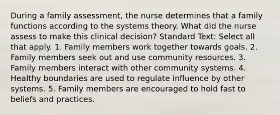 During a family assessment, the nurse determines that a family functions according to the systems theory. What did the nurse assess to make this clinical decision? Standard Text: Select all that apply. 1. Family members work together towards goals. 2. Family members seek out and use community resources. 3. Family members interact with other community systems. 4. Healthy boundaries are used to regulate influence by other systems. 5. Family members are encouraged to hold fast to beliefs and practices.