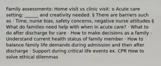 Family assessments: Home visit vs clinic visit: o Acute care setting: ______ and creativity needed. § There are barriers such as · Time, nurse bias, safety concerns, negative nurse attitudes § What do families need help with when In acute care? · What to do after discharge for care · How to make decisions as a family · Understand current health status of family member · How to balance family life demands during admission and then after discharge · Support during critical life events ex. CPR How to solve ethical dilemmas