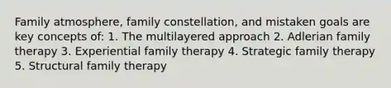 Family atmosphere, family constellation, and mistaken goals are key concepts of: 1. The multilayered approach 2. Adlerian family therapy 3. Experiential family therapy 4. Strategic family therapy 5. Structural family therapy