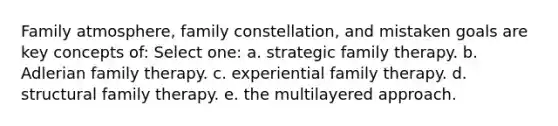 Family atmosphere, family constellation, and mistaken goals are key concepts of: Select one: a. strategic family therapy. b. Adlerian family therapy. c. experiential family therapy. d. structural family therapy. e. the multilayered approach.