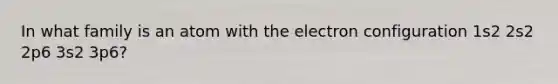 In what family is an atom with the electron configuration 1s2 2s2 2p6 3s2 3p6?