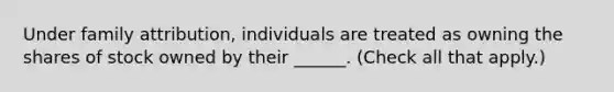 Under family attribution, individuals are treated as owning the shares of stock owned by their ______. (Check all that apply.)