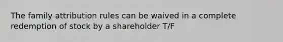 The family attribution rules can be waived in a complete redemption of stock by a shareholder T/F