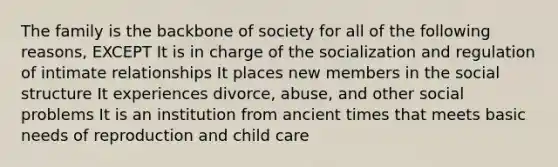 The family is the backbone of society for all of the following reasons, EXCEPT It is in charge of the socialization and regulation of intimate relationships It places new members in the social structure It experiences divorce, abuse, and other social problems It is an institution from ancient times that meets basic needs of reproduction and child care