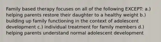 Family based therapy focuses on all of the following EXCEPT: a.) helping parents restore their daughter to a healthy weight b.) building up family functioning in the context of adolescent development c.) individual treatment for family members d.) helping parents understand normal adolescent development